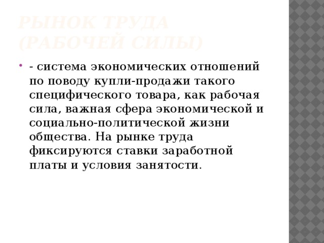 Рынок труда (рабочей силы) - система экономических отношений по поводу купли-продажи такого специфического товара, как рабочая сила, важная сфера экономической и социально-политической жизни общества. На рынке труда фиксируются ставки заработной платы и условия занятости.