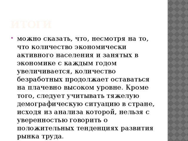 итоги можно сказать, что, несмотря на то, что количество экономически активного населения и занятых в экономике с каждым годом увеличивается, количество безработных продолжает оставаться на плачевно высоком уровне. Кроме того, следует учитывать тяжелую демографическую ситуацию в стране, исходя из анализа которой, нельзя с уверенностью говорить о положительных тенденциях развития рынка труда.