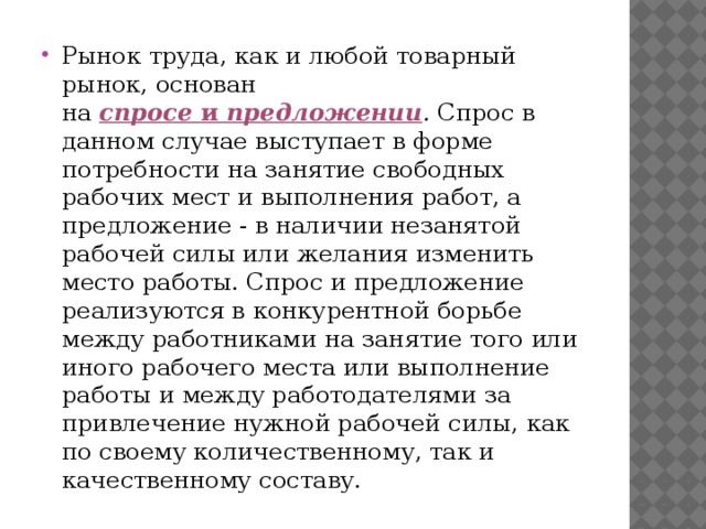 Рынок труда, как и любой товарный рынок, основан на спросе и предложении . Спрос в данном случае выступает в форме потребности на занятие свободных рабочих мест и выполнения работ, а предложение - в наличии незанятой рабочей силы или желания изменить место работы. Спрос и предложение реализуются в конкурентной борьбе между работниками на занятие того или иного рабочего места или выполнение работы и между работодателями за привлечение нужной рабочей силы, как по своему количественному, так и качественному составу.