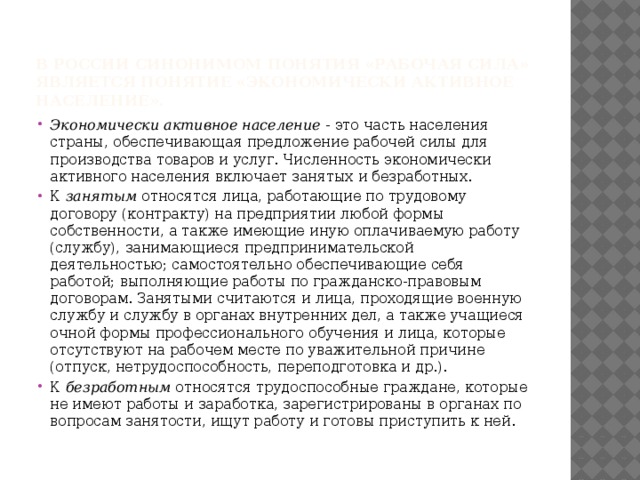 В России синонимом понятия «рабочая сила» является понятие «экономически активное население». Экономически активное население - это часть населения страны, обеспечивающая предложение рабочей силы для производства товаров и услуг. Численность экономически активного населения включает занятых и безработных. К занятым относятся лица, работающие по трудовому договору (контракту) на предприятии любой формы собственности, а также имеющие иную оплачиваемую работу (службу), занимающиеся предпринимательской деятельностью; самостоятельно обеспечивающие себя работой; выполняющие работы по гражданско-правовым договорам. Занятыми считаются и лица, проходящие военную службу и службу в органах внутренних дел, а также учащиеся очной формы профессионального обучения и лица, которые отсутствуют на рабочем месте по уважительной причине (отпуск, нетрудоспособность, переподготовка и др.). К безработным относятся трудоспособные граждане, которые не имеют работы и заработка, зарегистрированы в органах по вопросам занятости, ищут работу и готовы приступить к ней.