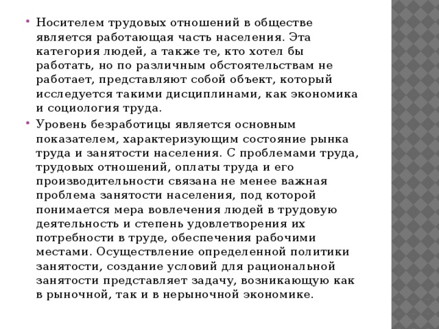 Носителем трудовых отношений в обществе является работающая часть населения. Эта категория людей, а также те, кто хотел бы работать, но по различным обстоятельствам не работает, представляют собой объект, который исследуется такими дисциплинами, как экономика и социология труда. Уровень безработицы является основным показателем, характеризующим состояние рынка труда и занятости населения. С проблемами труда, трудовых отношений, оплаты труда и его производительности связана не менее важная проблема занятости населения, под которой понимается мера вовлечения людей в трудовую деятельность и степень удовлетворения их потребности в труде, обеспечения рабочими местами. Осуществление определенной политики занятости, создание условий для рациональной занятости представляет задачу, возникающую как в рыночной, так и в нерыночной экономике.