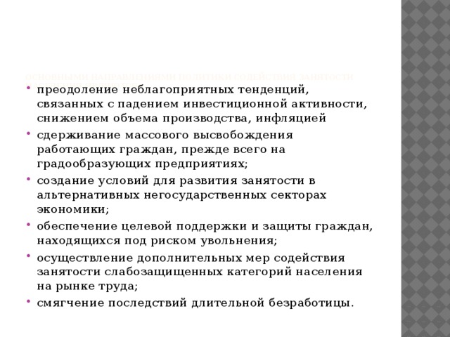 Основными направлениями политики содействия занятости населения являются: преодоление неблагоприятных тенденций, связанных с падением инвестиционной активности, снижением объема производства, инфляцией сдерживание массового высвобождения работающих граждан, прежде всего на градообразующих предприятиях; создание условий для развития занятости в альтернативных негосударственных секторах экономики; обеспечение целевой поддержки и защиты граждан, находящихся под риском увольнения; осуществление дополнительных мер содействия занятости слабозащищенных категорий населения на рынке труда; смягчение последствий длительной безработицы.