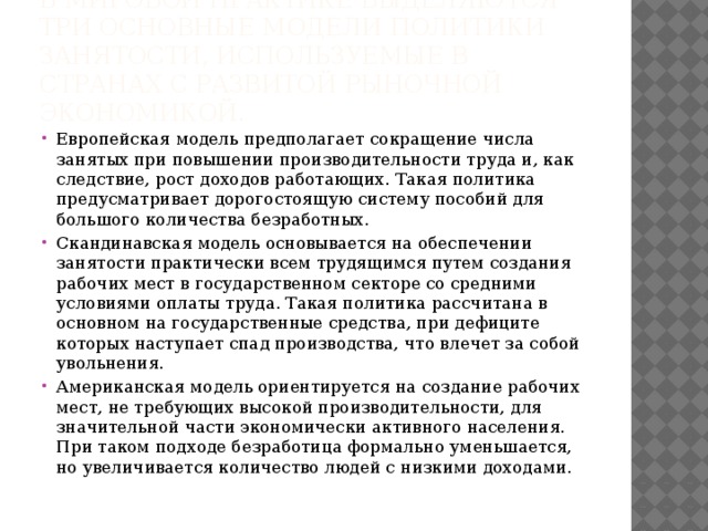 В мировой практике выделяются три основные модели политики занятости, используемые в странах с развитой рыночной экономикой. Европейская модель предполагает сокращение числа занятых при повышении производительности труда и, как следствие, рост доходов работающих. Такая политика предусматривает дорогостоящую систему пособий для большого количества безработных. Скандинавская модель основывается на обеспечении занятости практически всем трудящимся путем создания рабочих мест в государственном секторе со средними условиями оплаты труда. Такая политика рассчитана в основном на государственные средства, при дефиците которых наступает спад производства, что влечет за собой увольнения. Американская модель ориентируется на создание рабочих мест, не требующих высокой производительности, для значительной части экономически активного населения. При таком подходе безработица формально уменьшается, но увеличивается количество людей с низкими доходами.