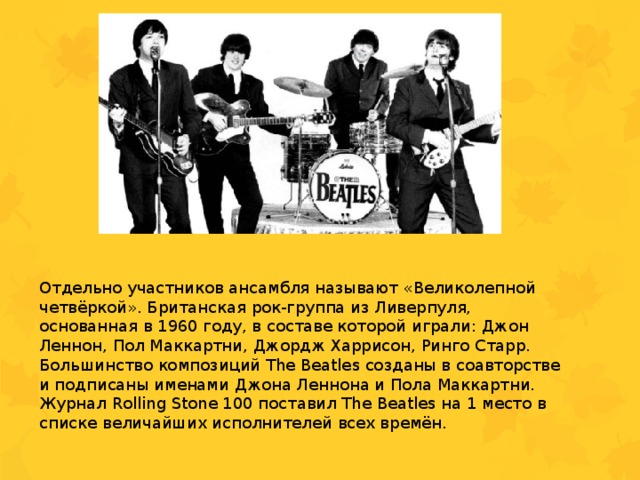 Отдельно участников ансамбля называют «Великолепной четвёркой». Британская рок-группа из Ливерпуля, основанная в 1960 году, в составе которой играли: Джон Леннон, Пол Маккартни, Джордж Харрисон, Ринго Старр. Большинство композиций The Beatles созданы в соавторстве и подписаны именами Джона Леннона и Пола Маккартни. Журнал Rolling Stone 100 поставил The Beatles на 1 место в списке величайших исполнителей всех времён. 
