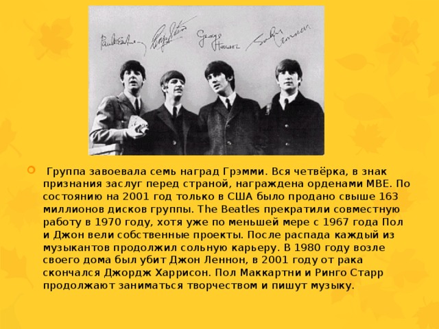  Группа завоевала семь наград Грэмми. Вся четвёрка, в знак признания заслуг перед страной, награждена орденами MBE. По состоянию на 2001 год только в США было продано свыше 163 миллионов дисков группы. The Beatles прекратили совместную работу в 1970 году, хотя уже по меньшей мере с 1967 года Пол и Джон вели собственные проекты. После распада каждый из музыкантов продолжил сольную карьеру. В 1980 году возле своего дома был убит Джон Леннон, в 2001 году от рака скончался Джордж Харрисон. Пол Маккартни и Ринго Старр продолжают заниматься творчеством и пишут музыку. 