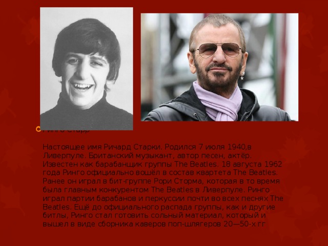 Ринго Старр   Настоящее имя Ричард Старки. Родился 7 июля 1940,в Ливерпуле. Британский музыкант, автор песен, актёр. Известен как барабанщик группы The Beatles. 18 августа 1962 года Ринго официально вошёл в состав квартета The Beatles. Ранее он играл в бит-группе Рори Сторма, которая в то время была главным конкурентом The Beatles в Ливерпуле. Ринго играл партии барабанов и перкуссии почти во всех песнях The Beatles. Ещё до официального распада группы, как и другие битлы, Ринго стал готовить сольный материал, который и вышел в виде сборника каверов поп-шлягеров 20—50-х гг               
