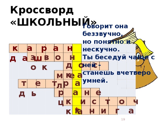 Кроссворд «ШКОЛЬНЫЙ» Говорит она беззвучно,  но понятно и нескучно.  Ты беседуй чаще с ней -  станешь вчетверо умней.    к а р а н д а ш                                                                                                                                                                 з в о н о к д о с к а м е л  т е т р а д ь  р а н е ц к и с т о ч к а * к н и г а  