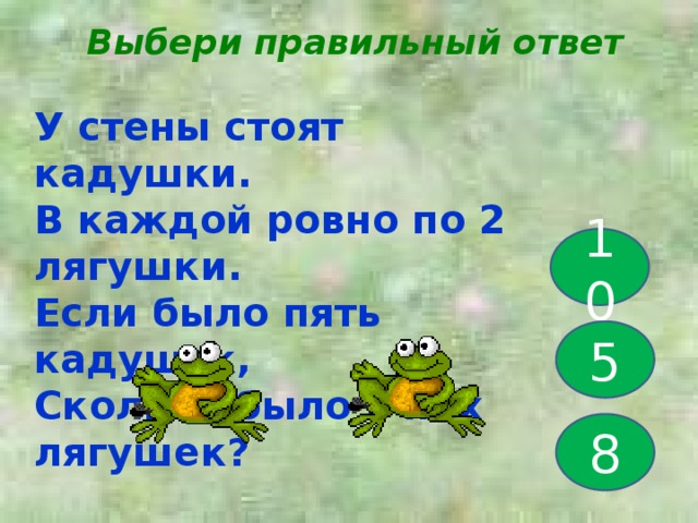 Выбери правильный ответ У стены стоят кадушки. В каждой ровно по 2 лягушки. Если было пять кадушек, Сколько было в них лягушек? 10 5 8 