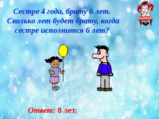 Сестре 4 года, брату 6 лет.  Сколько лет будет брату, когда  сестре исполнится 6 лет? Ответ: 8 лет. 
