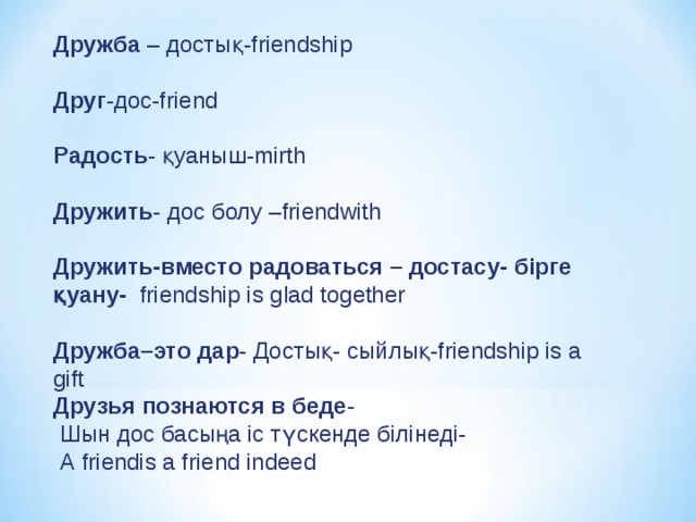 Дружба – достық- friendship Друг -дос- friend Радость - қуаныш- mirth Дружить - дос болу – friendwith Дружить - вместо радоваться – достасу- бірге қуану- friendship  is  glad  together Дружба – это дар - Достық- сыйлық- friendship is a gift Друзья познаются в беде -  Шын дос басыңа іс түскенде білінеді-  А friendis а friend indeed 