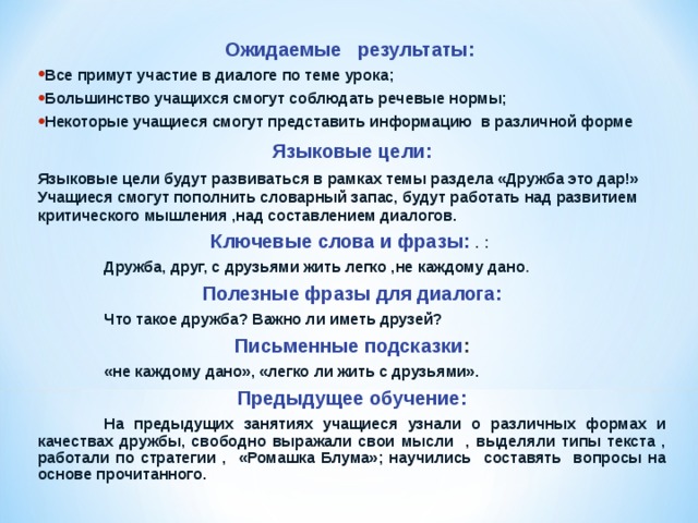 Ожидаемые результаты:   Все примут участие в диалоге по теме урока; Большинство учащихся смогут соблюдать речевые нормы; Некоторые учащиеся смогут представить информацию в различной форме Языковые цели: Языковые цели будут развиваться в рамках темы раздела «Дружба это дар!» Учащиеся смогут пополнить словарный запас, будут работать над развитием критического мышления ,над составлением диалогов. Ключевые слова и фразы: . :  Дружба, друг, с друзьями жить легко ,не каждому дано . Полезные фразы для  диалога:  Что такое дружба? Важно ли иметь друзей? Письменные подсказки :  «не каждому дано», «легко ли жить с друзьями».  Предыдущее обучение:  На предыдущих занятиях учащиеся узнали о различных формах и качествах дружбы, свободно выражали свои мысли , выделяли типы текста , работали по стратегии , «Ромашка Блума»; научились составять вопросы на основе прочитанного.  