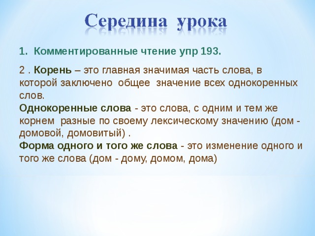 1. Комментированные чтение упр 193. 2 . Корень – это главная значимая часть слова, в которой заключено общее значение всех однокоренных слов. Однокоренные слова  - это слова, с одним и тем же корнем разные по своему лексическому значению (дом - домовой, домовитый) . Форма одного и того же слова  - это изменение одного и того же слова (дом - дому, домом, дома)    5 