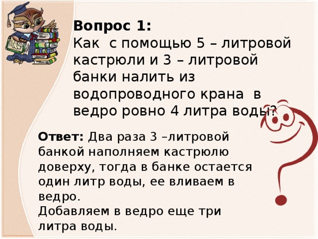 Вопрос 1: Как с помощью 5 – литровой кастрюли и 3 – литровой банки налить из водопроводного крана в ведро ровно 4 литра воды? Ответ: Два раза 3 –литровой банкой наполняем кастрюлю доверху, тогда в банке остается один литр воды, ее вливаем в ведро. Добавляем в ведро еще три литра воды.