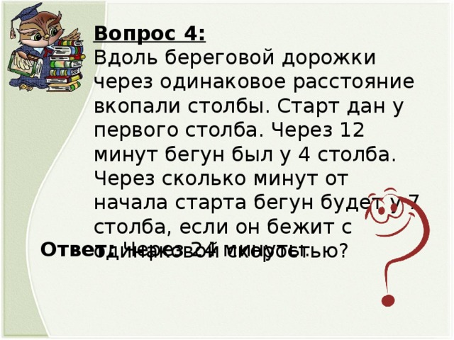 Вопрос 4: Вдоль береговой дорожки через одинаковое расстояние вкопали столбы. Старт дан у первого столба. Через 12 минут бегун был у 4 столба. Через сколько минут от начала старта бегун будет у 7 столба, если он бежит с одинаковой скоростью? Ответ: Через 24 минуты.