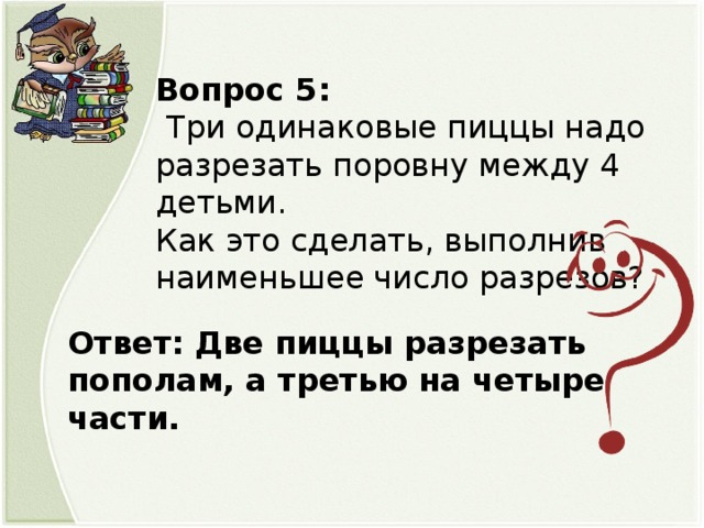 Вопрос 5:  Три одинаковые пиццы надо разрезать поровну между 4 детьми. Как это сделать, выполнив наименьшее число разрезов?   Ответ: Две пиццы разрезать пополам, а третью на четыре части.