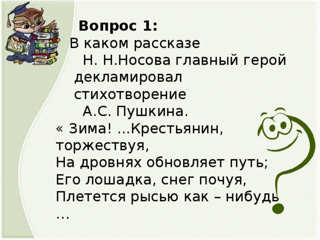 Вопрос 1:  В каком рассказе  Н. Н.Носова главный герой декламировал стихотворение  А.С. Пушкина. « Зима! ...Крестьянин, торжествуя, На дровнях обновляет путь; Его лошадка, снег почуя, Плетется рысью как – нибудь …