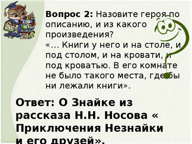 Вопрос 2: Назовите героя по описанию, и из какого произведения? «… Книги у него и на столе, и под столом, и на кровати, и под кроватью. В его комнате не было такого места, где бы ни лежали книги». Ответ: О Знайке из рассказа Н.Н. Носова « Приключения Незнайки и его друзей».