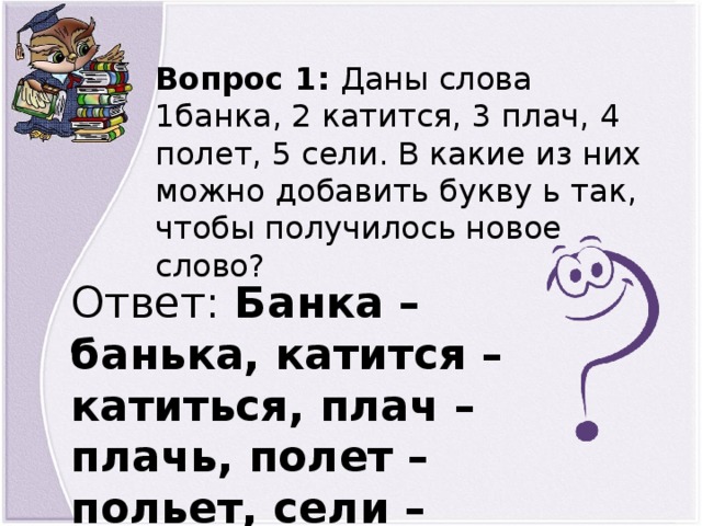 Вопрос 1: Даны слова 1банка, 2 катится, 3 плач, 4 полет, 5 сели. В какие из них можно добавить букву ь так, чтобы получилось новое слово? Ответ: Банка – банька, катится – катиться, плач – плачь, полет – польет, сели – сели.