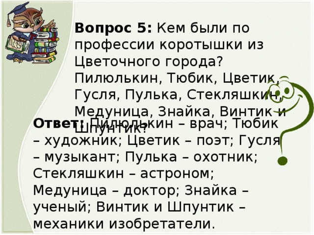 Вопрос 5: Кем были по профессии коротышки из Цветочного города? Пилюлькин, Тюбик, Цветик, Гусля, Пулька, Стекляшкин, Медуница, Знайка, Винтик и Шпунтик? Ответ: Пилюлькин – врач; Тюбик – художник; Цветик – поэт; Гусля – музыкант; Пулька – охотник; Стекляшкин – астроном; Медуница – доктор; Знайка – ученый; Винтик и Шпунтик – механики изобретатели.