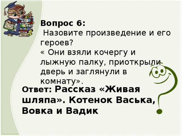 Вопрос 6:  Назовите произведение и его героев? « Они взяли кочергу и лыжную палку, приоткрыли дверь и заглянули в комнату». Ответ: Рассказ «Живая шляпа». Котенок Васька, Вовка и Вадик