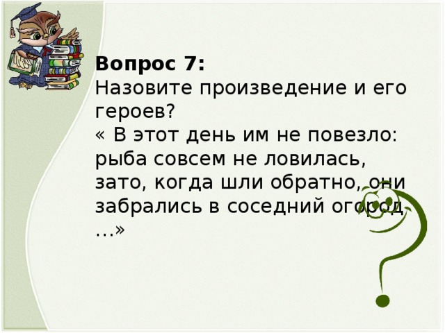 Вопрос 7: Назовите произведение и его героев? « В этот день им не повезло: рыба совсем не ловилась, зато, когда шли обратно, они забрались в соседний огород …»