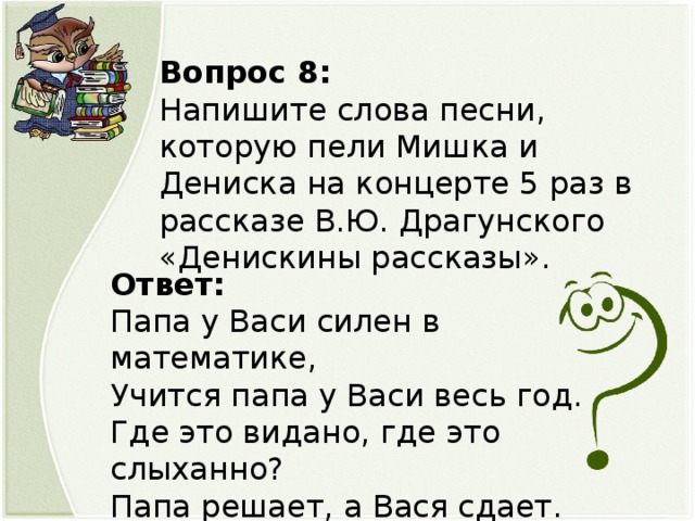 Вопрос 8: Напишите слова песни, которую пели Мишка и Дениска на концерте 5 раз в рассказе В.Ю. Драгунского «Денискины рассказы». Ответ: Папа у Васи силен в математике, Учится папа у Васи весь год. Где это видано, где это слыханно? Папа решает, а Вася сдает.