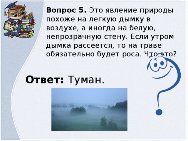 Вопрос 5. Это явление природы похоже на легкую дымку в воздухе, а иногда на белую, непрозрачную стену. Если утром дымка рассеется, то на траве обязательно будет роса. Что это? Ответ: Туман.