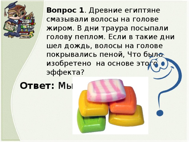 Вопрос 1 . Древние египтяне смазывали волосы на голове жиром. В дни траура посыпали голову пеплом. Если в такие дни шел дождь, волосы на голове покрывались пеной, Что было изобретено на основе этого эффекта? Ответ: Мыло