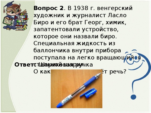 Вопрос 2 . В 1938 г. венгерский художник и журналист Ласло Биро и его брат Георг, химик, запатентовали устройство, которое они назвали биро. Специальная жидкость из баллончика внутри прибора поступала на легко вращающийся стальной шарик.  О каком предмете идёт речь? Ответ: Шариковая ручка