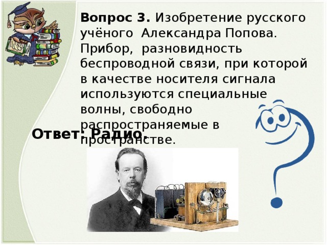 Вопрос 3. Изобретение русского учёного Александра Попова. Прибор, разновидность беспроводной связи, при которой в качестве носителя сигнала используются специальные волны, свободно распространяемые в пространстве.  Ответ: Радио.