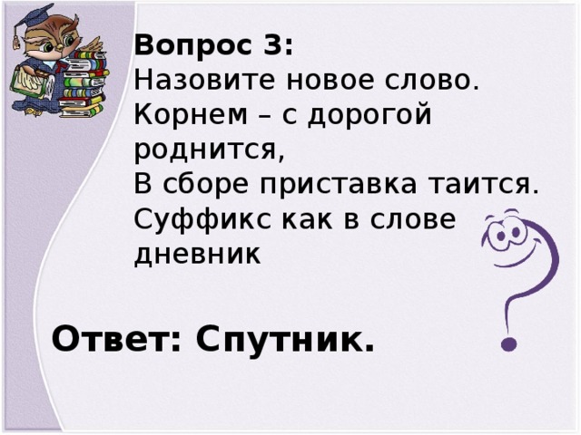 Вопрос 3: Назовите новое слово. Корнем – с дорогой роднится, В сборе приставка таится. Суффикс как в слове дневник Ответ: Спутник.