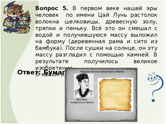 Вопрос 5. В первом веке нашей эры человек по имени Цай Лунь растолок волокна шелковицы, древесную золу, тряпки и пеньку. Всё это он смешал с водой и получившуюся массу выложил на форму (деревянная рама и сито из бамбука). После сушки на солнце, он эту массу разгладил с помощью камней. В результате получилось великое изобретение. О каком изобретении идёт речь? Ответ: Бумага.