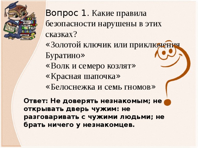 Вопрос 1. Какие правила безопасности нарушены в этих сказках? « Золотой ключик или приключения Буратино » « Волк и семеро козлят » « Красная шапочка » « Белоснежка и семь гномов » Ответ: Не доверять незнакомым; не открывать дверь чужим: не разговаривать с чужими людьми; не брать ничего у незнакомцев.