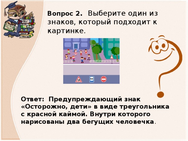 Вопрос 2 . Выберите один из знаков, который подходит к картинке. Ответ: Предупреждающий знак «Осторожно, дети» в виде треугольника с красной каймой. Внутри которого нарисованы два бегущих человечка .