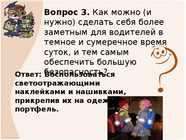 Вопрос 3. Как можно (и нужно) сделать себя более заметным для водителей в темное и сумеречное время суток, и тем самым обеспечить большую безопасность?   Ответ: Воспользоваться светоотражающими наклейками и нашивками, прикрепив их на одежду и портфель.