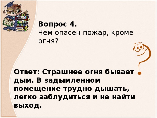 Вопрос 4.  Чем опасен пожар, кроме огня? Ответ:  Страшнее огня бывает дым. В задымленном помещение трудно дышать, легко заблудиться и не найти выход.