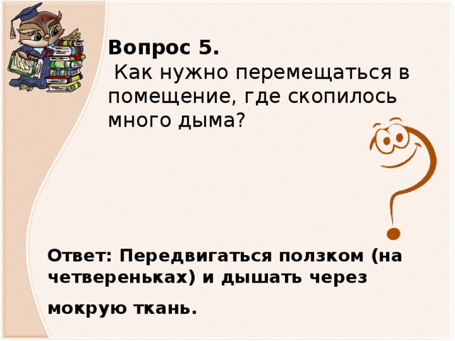 Вопрос 5.   Как нужно перемещаться в помещение, где скопилось много дыма? Ответ: Передвигаться ползком (на четвереньках) и дышать через мокрую ткань.                 