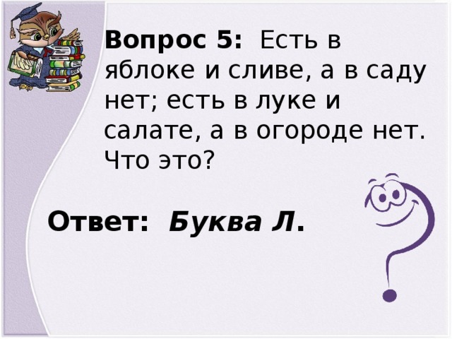 Вопрос 5: Есть в яблоке и сливе, а в саду нет; есть в луке и салате, а в огороде нет. Что это? Ответ: Буква Л .