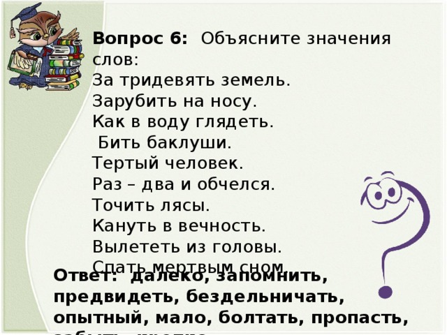 Вопрос 6: Объясните значения слов: За тридевять земель. Зарубить на носу. Как в воду глядеть.   Бить баклуши. Тертый человек. Раз – два и обчелся. Точить лясы. Кануть в вечность. Вылететь из головы. Спать мертвым сном. Ответ: далеко, запомнить, предвидеть, бездельничать, опытный, мало, болтать, пропасть, забыть, крепко.