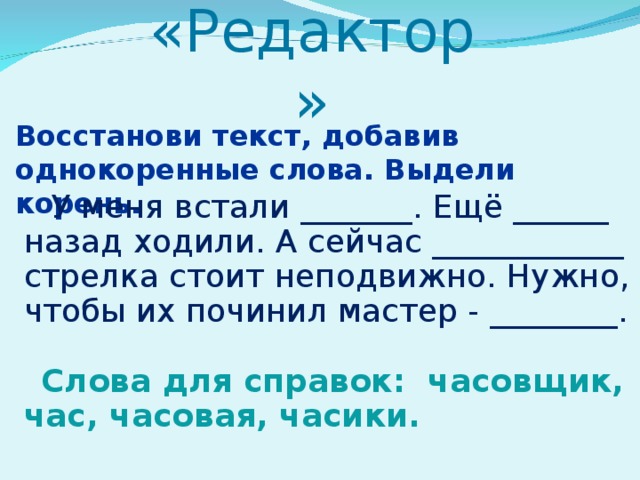 «Редактор»   Восстанови текст, добавив однокоренные слова. Выдели корень.  У меня встали _______. Ещё ______ назад ходили. А сейчас ____________ стрелка стоит неподвижно. Нужно, чтобы их починил мастер - ________. Слова для справок: часовщик, час, часовая, часики. 