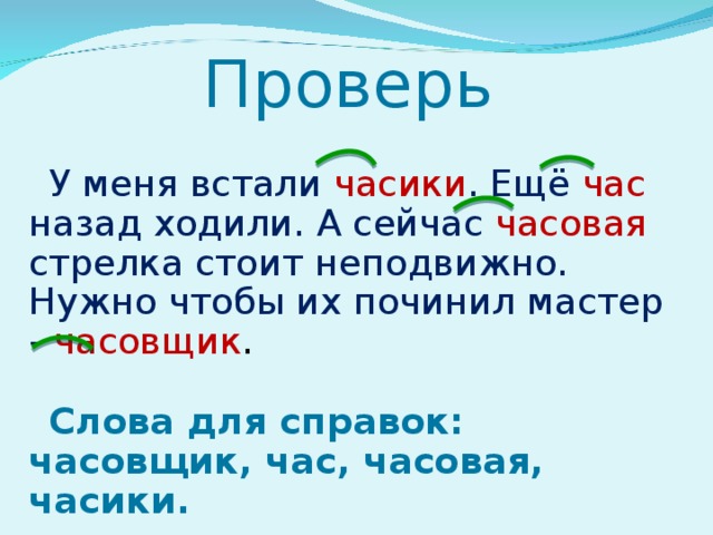 Проверь У меня встали часики . Ещё час  назад ходили. А сейчас часовая стрелка стоит неподвижно. Нужно чтобы их починил мастер - часовщик . Слова для справок: часовщик, час, часовая, часики. 