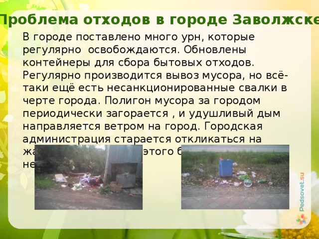 Проблема отходов в городе Заволжске В городе поставлено много урн, которые регулярно освобождаются. Обновлены контейнеры для сбора бытовых отходов. Регулярно производится вывоз мусора, но всё-таки ещё есть несанкционированные свалки в черте города. Полигон мусора за городом периодически загорается , и удушливый дым направляется ветром на город. Городская администрация старается откликаться на жалобы граждан, но этого бывает недостаточно. 