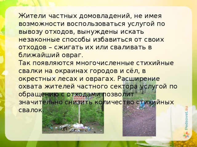 Жители частных домовладений, не имея возможности воспользоваться услугой по вывозу отходов, вынуждены искать незаконные способы избавиться от своих отходов – сжигать их или сваливать в ближайший овраг. Так появляются многочисленные стихийные свалки на окраинах городов и сёл, в окрестных лесах и оврагах. Расширение охвата жителей частного сектора услугой по обращению с отходами позволит значительно снизить количество стихийных свалок. 
