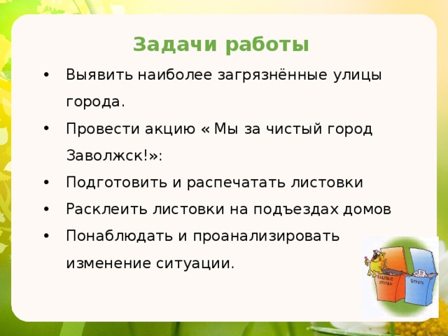 Задачи работы Выявить наиболее загрязнённые улицы города. Провести акцию « Мы за чистый город Заволжск!»: Подготовить и распечатать листовки Расклеить листовки на подъездах домов Понаблюдать и проанализировать изменение ситуации. 