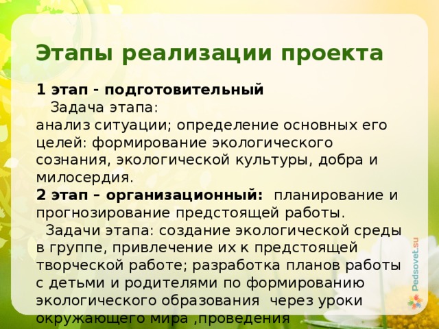 Этапы реализации проекта 1 этап - подготовительный  Задача этапа: анализ ситуации; определение основных его целей: формирование экологического сознания, экологической культуры, добра и милосердия. 2 этап – организационный: планирование и прогнозирование предстоящей работы.  Задачи этапа: создание экологической среды в группе, привлечение их к предстоящей творческой работе; разработка планов работы с детьми и родителями по формированию экологического образования через уроки окружающего мира ,проведения экологических акций, подбор литературы и информации по проекту. 