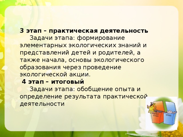 3 этап – практическая деятельность  Задачи этапа: формирование элементарных экологических знаний и представлений детей и родителей, а также начала, основы экологического образования через проведение экологической акции.  4 этап – итоговый  Задачи этапа: обобщение опыта и определение результата практической деятельности 