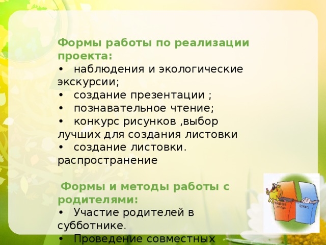 Формы работы по реализации проекта: •  наблюдения и экологические экскурсии; •  создание презентации ; •  познавательное чтение; •  конкурс рисунков ,выбор лучших для создания листовки •  создание листовки. распространение  Формы и методы работы с родителями: •  Участие родителей в субботнике. •  Проведение совместных экологических экскурсий. 