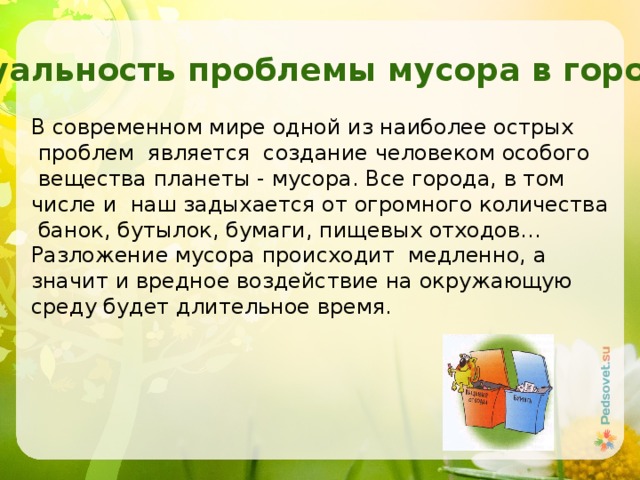 Актуальность проблемы мусора в городе В современном мире одной из наиболее острых  проблем является создание человеком особого  вещества планеты - мусора. Все города, в том числе и наш задыхается от огромного количества  банок, бутылок, бумаги, пищевых отходов… Разложение мусора происходит медленно, а значит и вредное воздействие на окружающую среду будет длительное время. 