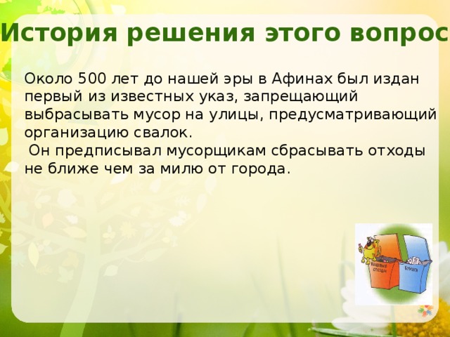 История решения этого вопроса. Около 500 лет до нашей эры в Афинах был издан первый из известных указ, запрещающий выбрасывать мусор на улицы, предусматривающий организацию свалок.  Он предписывал мусорщикам сбрасывать отходы не ближе чем за милю от города. 