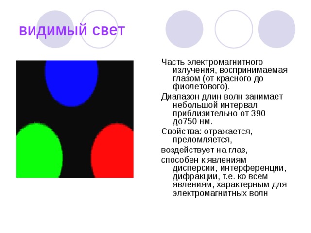видимый свет Часть электромагнитного излучения, воспринимаемая глазом (от красного до фиолетового). Диапазон длин волн занимает небольшой интервал приблизительно от 390 до750 нм. Свойства: отражается, преломляется, воздействует на глаз, способен к явлениям дисперсии, интерференции, дифракции, т.е. ко всем явлениям, характерным для электромагнитных волн 